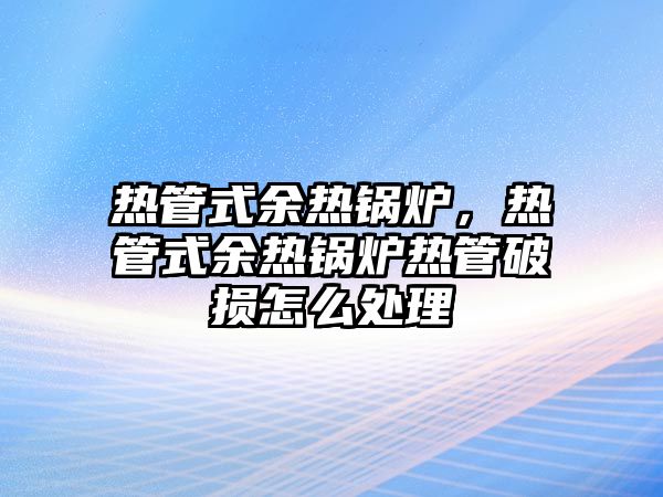 熱管式余熱鍋爐，熱管式余熱鍋爐熱管破損怎么處理