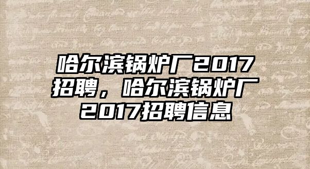 哈爾濱鍋爐廠2017招聘，哈爾濱鍋爐廠2017招聘信息