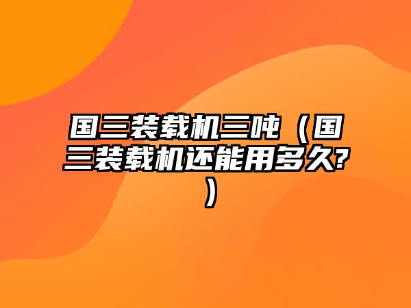 國(guó)三裝載機(jī)三噸（國(guó)三裝載機(jī)還能用多久?）