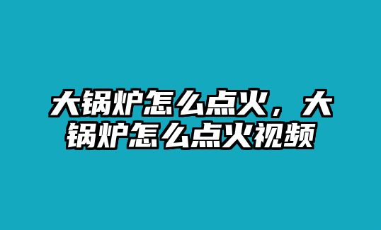 大鍋爐怎么點火，大鍋爐怎么點火視頻