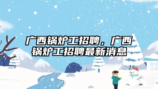 廣西鍋爐工招聘，廣西鍋爐工招聘最新消息