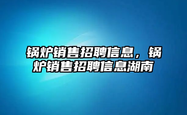 鍋爐銷售招聘信息，鍋爐銷售招聘信息湖南