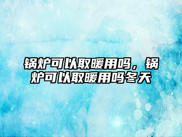 鍋爐可以取暖用嗎，鍋爐可以取暖用嗎冬天