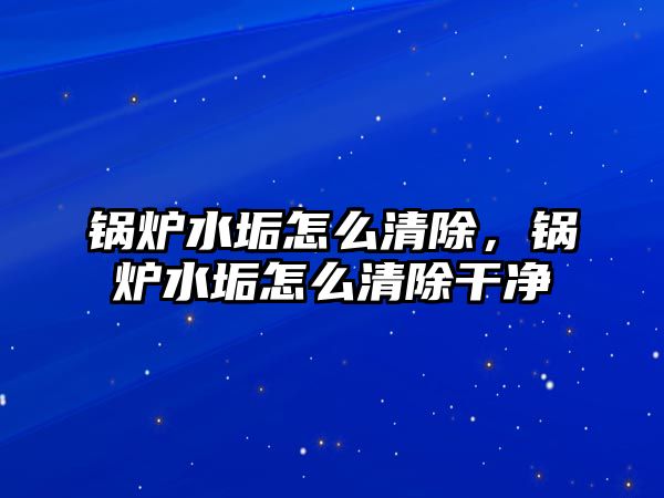 鍋爐水垢怎么清除，鍋爐水垢怎么清除干凈