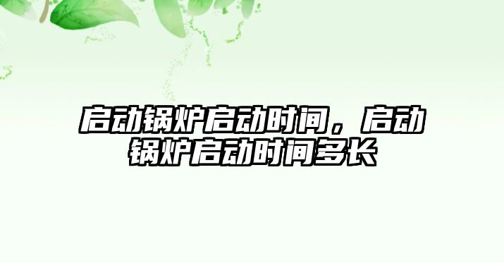 啟動鍋爐啟動時間，啟動鍋爐啟動時間多長