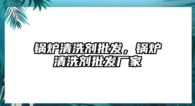 鍋爐清洗劑批發(fā)，鍋爐清洗劑批發(fā)廠家