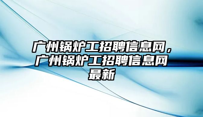 廣州鍋爐工招聘信息網(wǎng)，廣州鍋爐工招聘信息網(wǎng)最新