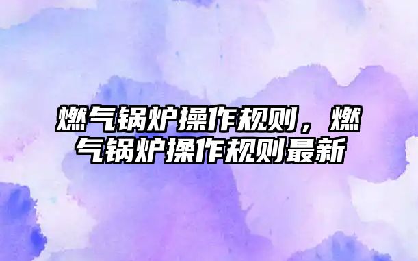 燃?xì)忮仩t操作規(guī)則，燃?xì)忮仩t操作規(guī)則最新