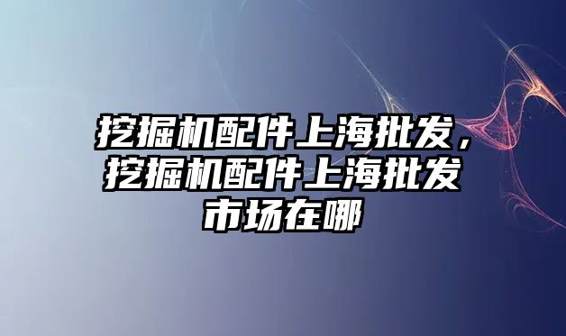 挖掘機(jī)配件上海批發(fā)，挖掘機(jī)配件上海批發(fā)市場在哪