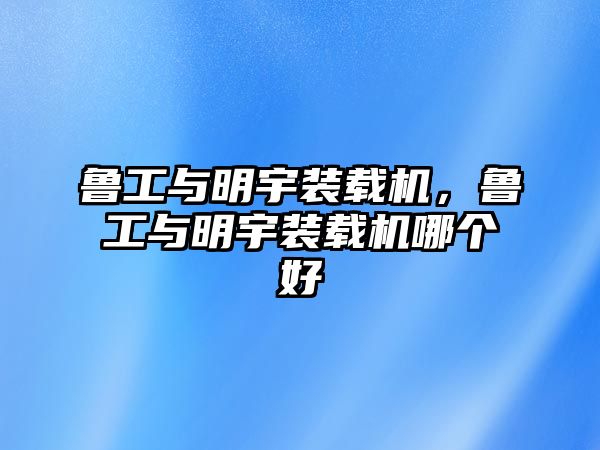 魯工與明宇裝載機，魯工與明宇裝載機哪個好