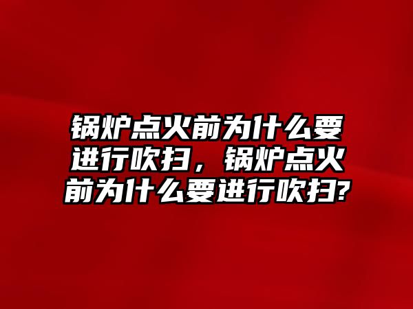 鍋爐點火前為什么要進行吹掃，鍋爐點火前為什么要進行吹掃?