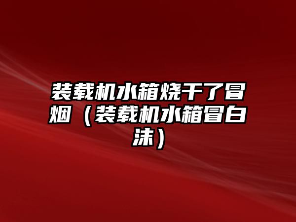 裝載機水箱燒干了冒煙（裝載機水箱冒白沫）