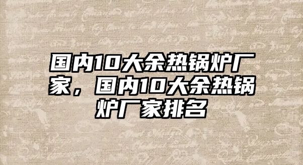 國(guó)內(nèi)10大余熱鍋爐廠家，國(guó)內(nèi)10大余熱鍋爐廠家排名