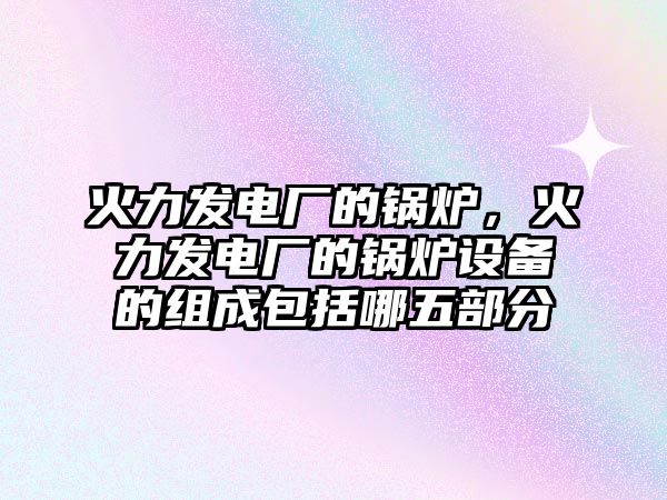 火力發(fā)電廠的鍋爐，火力發(fā)電廠的鍋爐設(shè)備的組成包括哪五部分