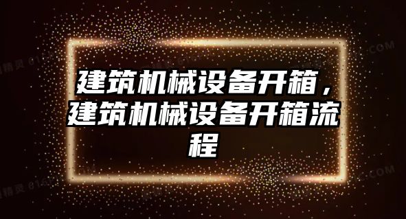 建筑機(jī)械設(shè)備開箱，建筑機(jī)械設(shè)備開箱流程