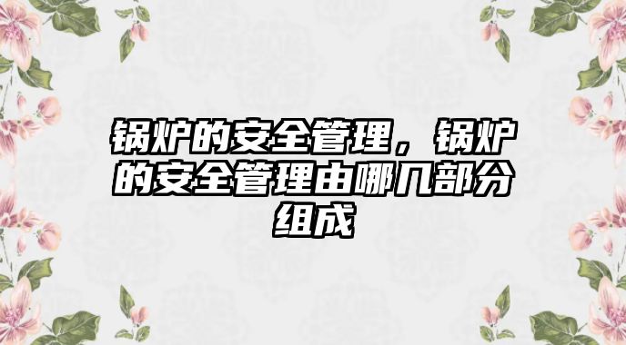 鍋爐的安全管理，鍋爐的安全管理由哪幾部分組成