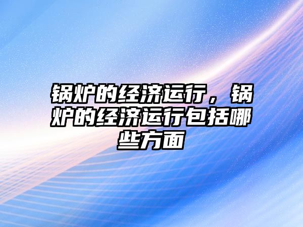 鍋爐的經(jīng)濟運行，鍋爐的經(jīng)濟運行包括哪些方面