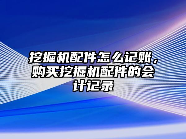 挖掘機配件怎么記賬，購買挖掘機配件的會計記錄