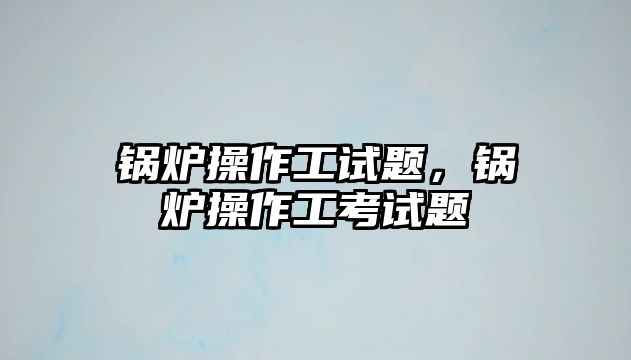 鍋爐操作工試題，鍋爐操作工考試題