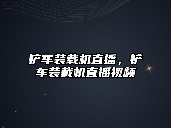 鏟車裝載機直播，鏟車裝載機直播視頻