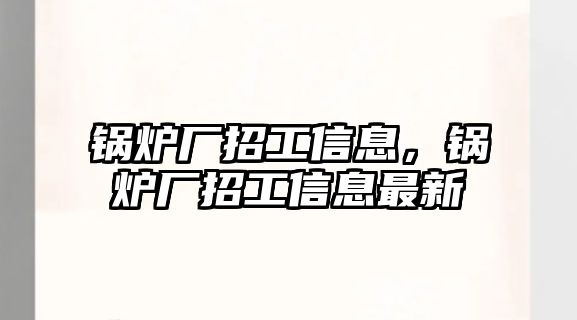 鍋爐廠招工信息，鍋爐廠招工信息最新