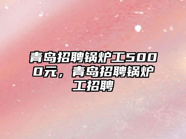 青島招聘鍋爐工5000元，青島招聘鍋爐工招聘