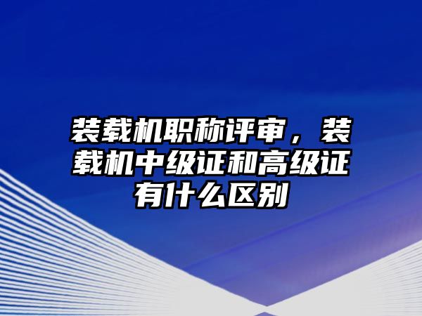 裝載機(jī)職稱(chēng)評(píng)審，裝載機(jī)中級(jí)證和高級(jí)證有什么區(qū)別