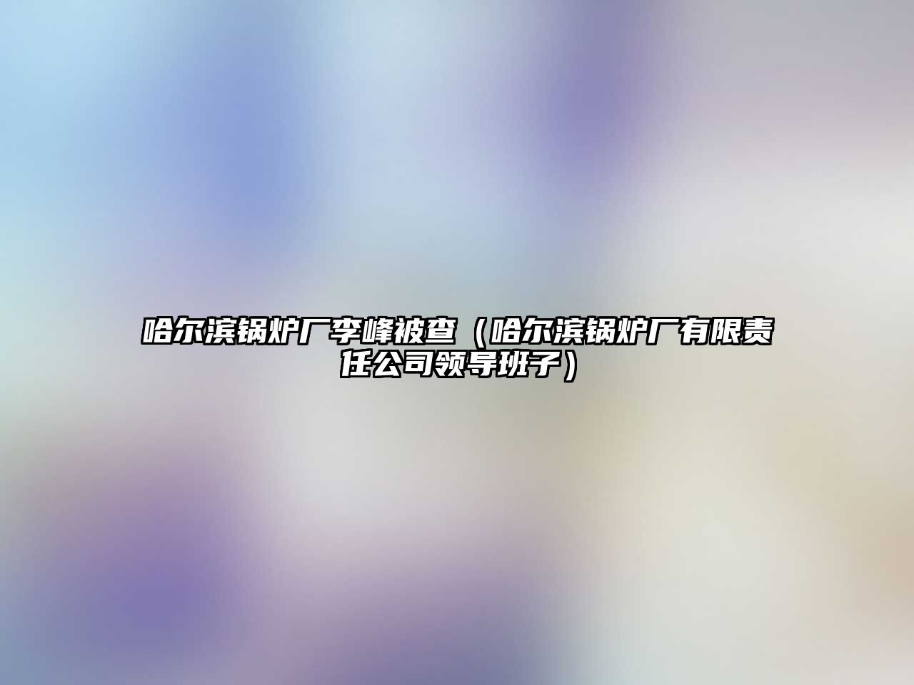 哈爾濱鍋爐廠李峰被查（哈爾濱鍋爐廠有限責任公司領(lǐng)導(dǎo)班子）