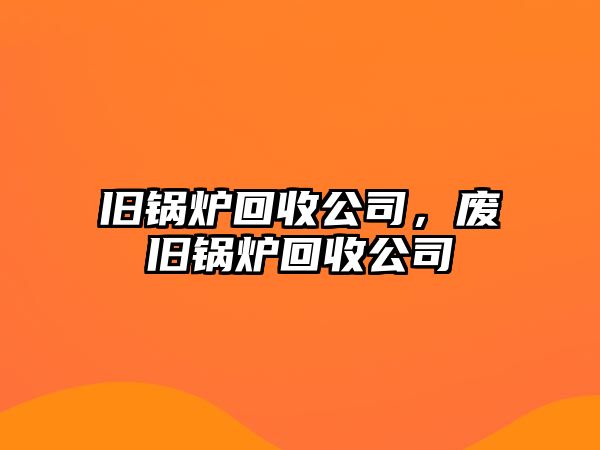 舊鍋爐回收公司，廢舊鍋爐回收公司