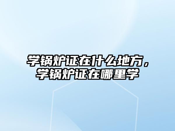 學鍋爐證在什么地方，學鍋爐證在哪里學