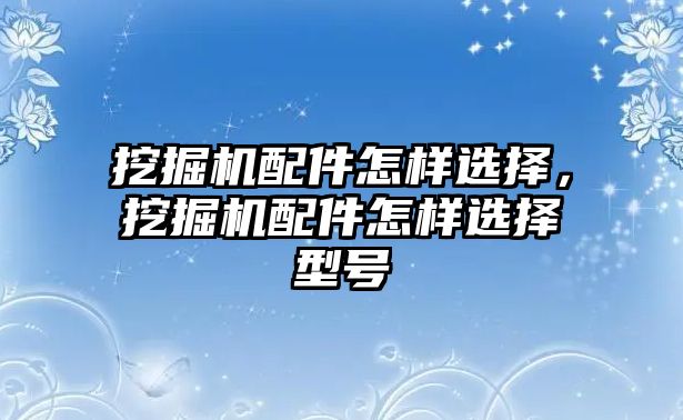 挖掘機配件怎樣選擇，挖掘機配件怎樣選擇型號