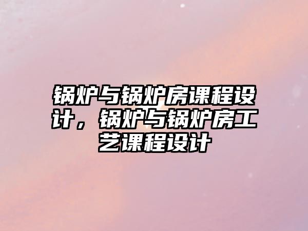 鍋爐與鍋爐房課程設計，鍋爐與鍋爐房工藝課程設計