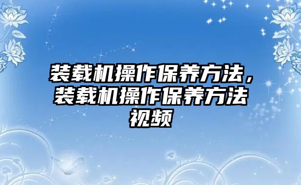 裝載機操作保養(yǎng)方法，裝載機操作保養(yǎng)方法視頻