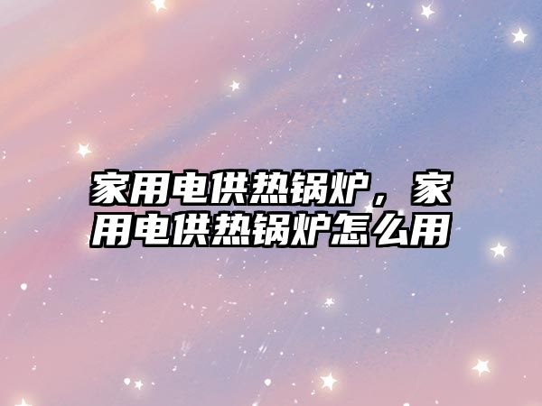 家用電供熱鍋爐，家用電供熱鍋爐怎么用