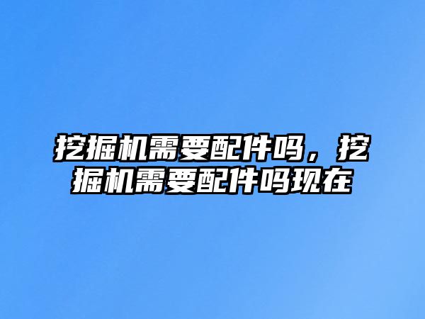 挖掘機(jī)需要配件嗎，挖掘機(jī)需要配件嗎現(xiàn)在