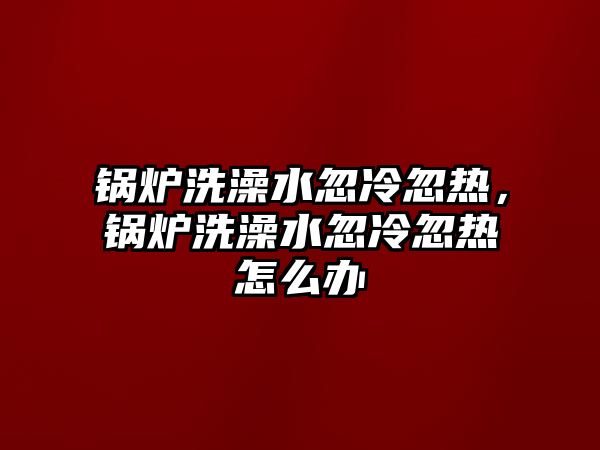 鍋爐洗澡水忽冷忽熱，鍋爐洗澡水忽冷忽熱怎么辦