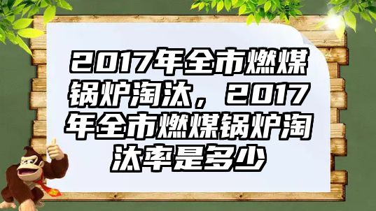 2017年全市燃煤鍋爐淘汰，2017年全市燃煤鍋爐淘汰率是多少