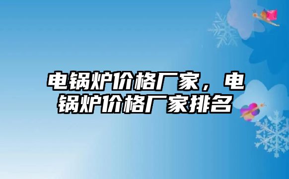 電鍋爐價(jià)格廠家，電鍋爐價(jià)格廠家排名