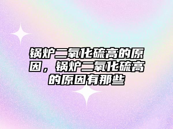 鍋爐二氧化硫高的原因，鍋爐二氧化硫高的原因有那些