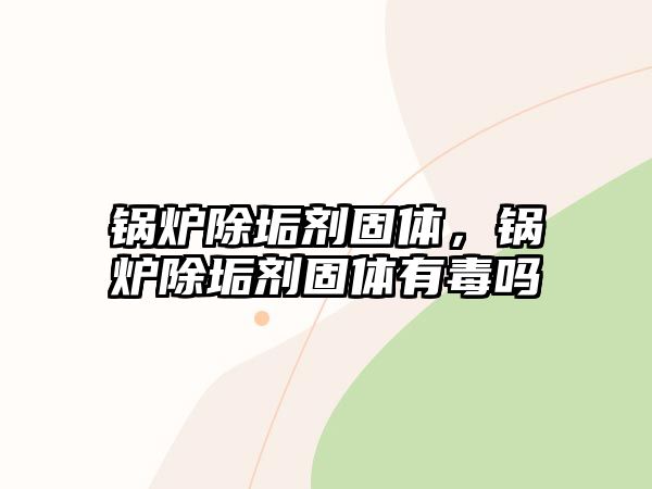 鍋爐除垢劑固體，鍋爐除垢劑固體有毒嗎