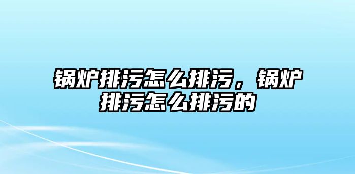 鍋爐排污怎么排污，鍋爐排污怎么排污的