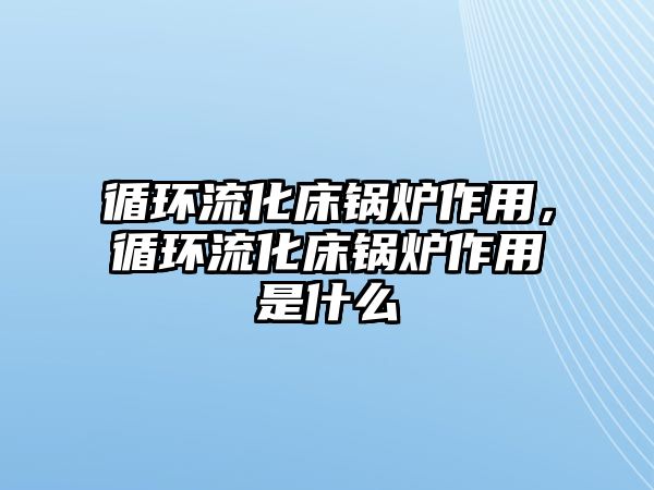 循環(huán)流化床鍋爐作用，循環(huán)流化床鍋爐作用是什么