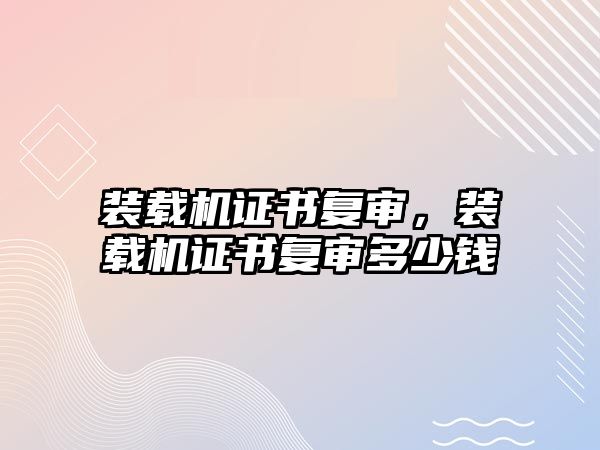 裝載機證書復審，裝載機證書復審多少錢