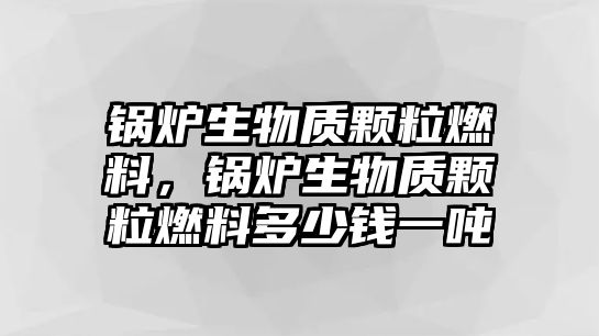 鍋爐生物質(zhì)顆粒燃料，鍋爐生物質(zhì)顆粒燃料多少錢一噸