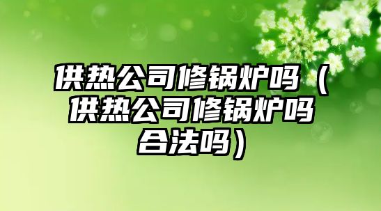 供熱公司修鍋爐嗎（供熱公司修鍋爐嗎合法嗎）