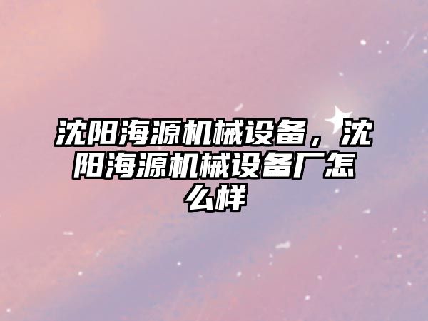 沈陽海源機械設(shè)備，沈陽海源機械設(shè)備廠怎么樣