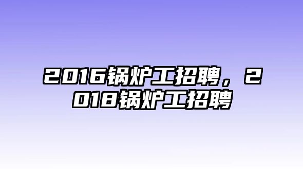 2016鍋爐工招聘，2018鍋爐工招聘