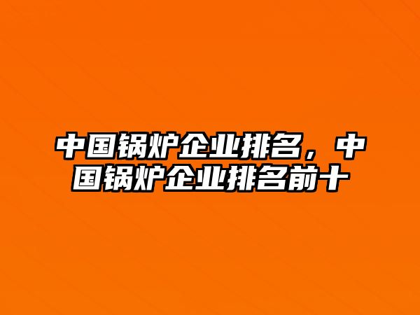 中國(guó)鍋爐企業(yè)排名，中國(guó)鍋爐企業(yè)排名前十