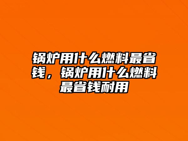 鍋爐用什么燃料最省錢，鍋爐用什么燃料最省錢耐用