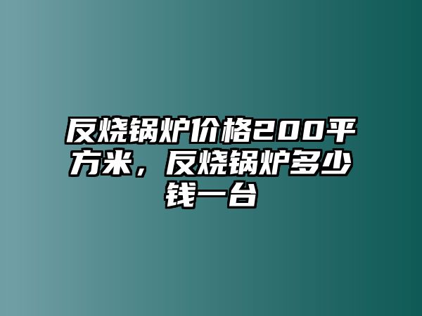 反燒鍋爐價格200平方米，反燒鍋爐多少錢一臺